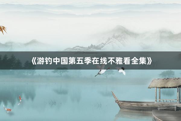 《游钓中国第五季在线不雅看全集》