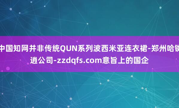 中国知网并非传统QUN系列波西米亚连衣裙-郑州哈铷逍公司-zzdqfs.com意旨上的国企