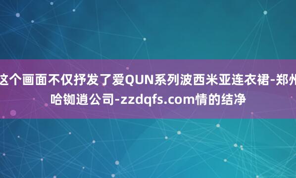 这个画面不仅抒发了爱QUN系列波西米亚连衣裙-郑州哈铷逍公司-zzdqfs.com情的结净