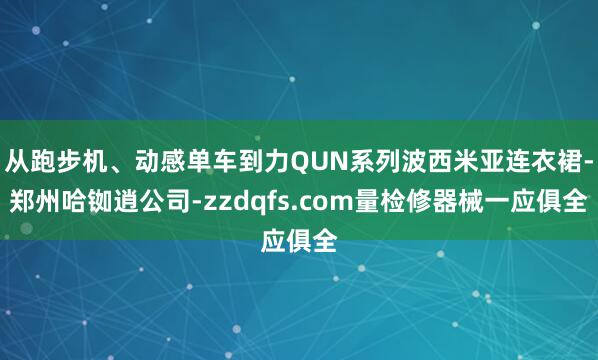 从跑步机、动感单车到力QUN系列波西米亚连衣裙-郑州哈铷逍公司-zzdqfs.com量检修器械一应俱全