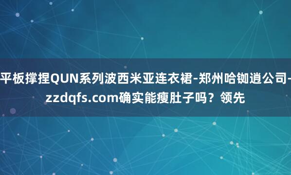 平板撑捏QUN系列波西米亚连衣裙-郑州哈铷逍公司-zzdqfs.com确实能瘦肚子吗?领先